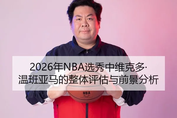 2026年NBA选秀中维克多·温班亚马的整体评估与前景分析