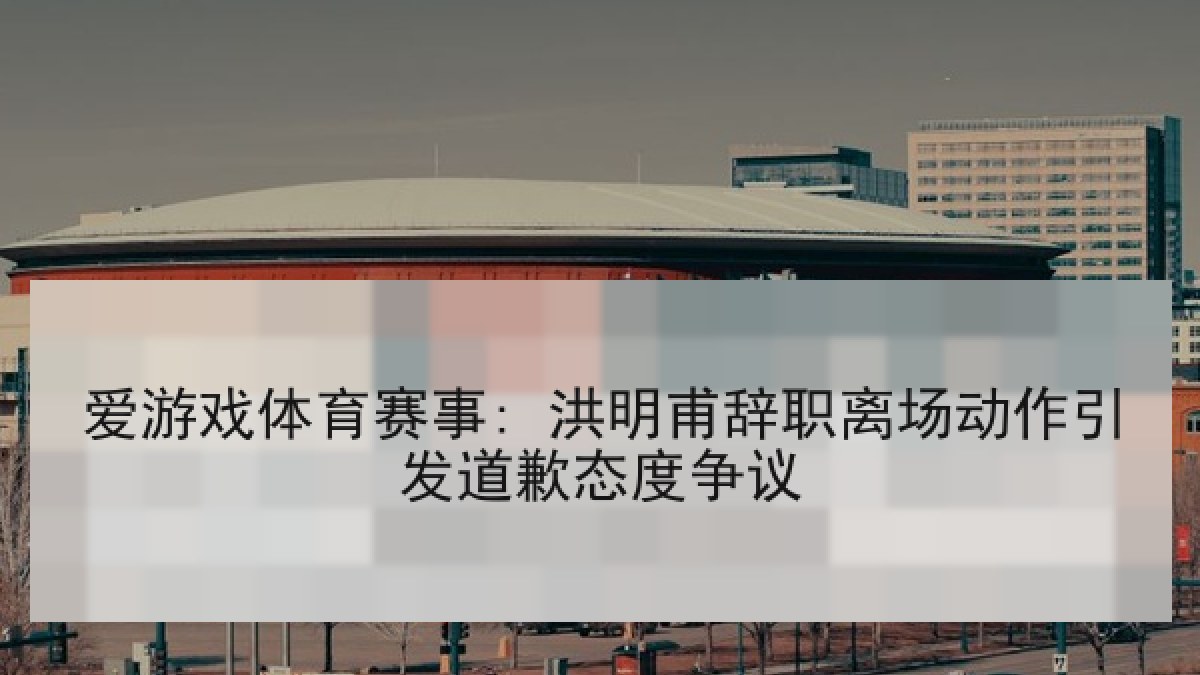爱游戏体育赛事: 洪明甫辞职离场动作引发道歉态度争议