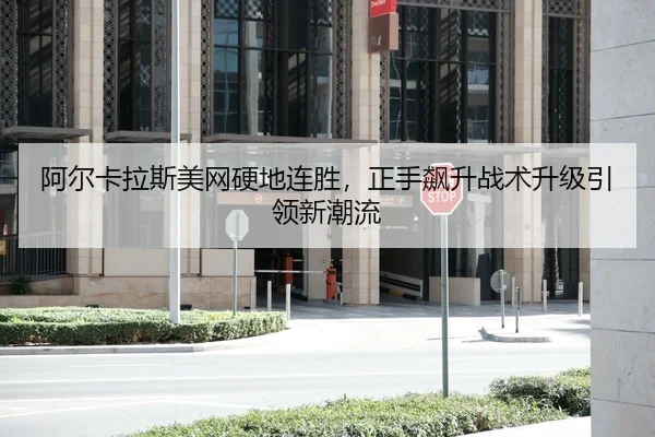 阿尔卡拉斯美网硬地连胜，正手飙升战术升级引领新潮流