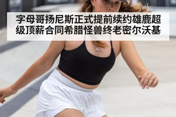 字母哥扬尼斯正式提前续约雄鹿超级顶薪合同希腊怪兽终老密尔沃基